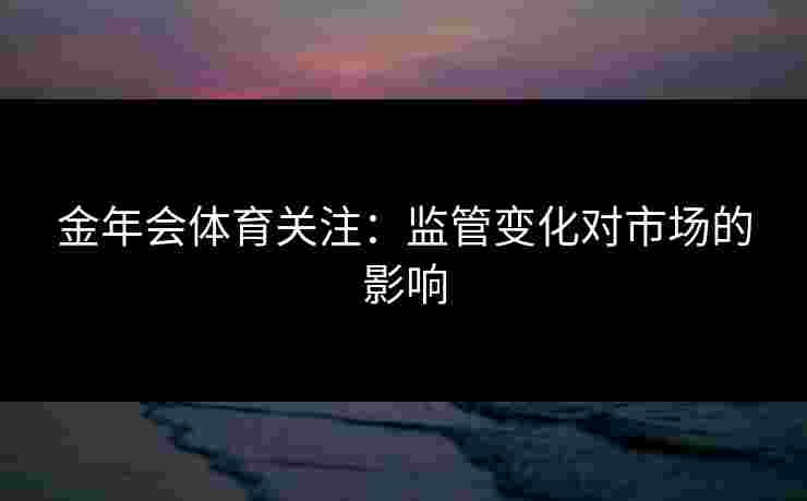 金年会体育关注：监管变化对市场的影响