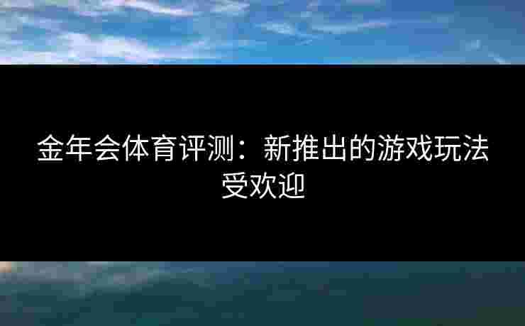 金年会体育评测:新推出的游戏玩法受欢迎 金年会体育评测:新推出的游戏玩法受欢迎