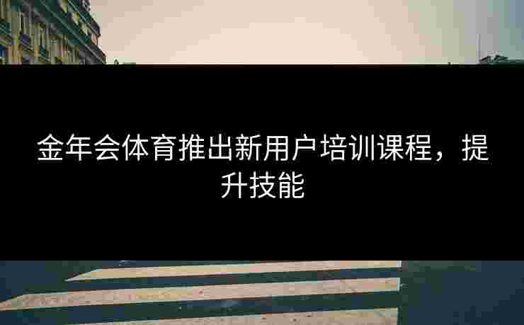 金年会体育推出新用户培训课程，提升技能