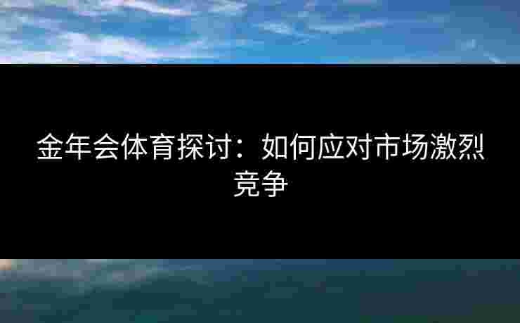 金年会体育探讨：如何应对市场激烈竞争